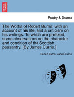 The Works of Robert Burns; With an Account of His Life, and a Criticism on His Writings. to Which Are Prefixed, Some Observations on the Character and Condition of the Scottish Peasantry. [By James Currie.]