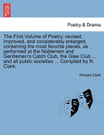 The First Volume of Poetry; revised, improved, and considerably enlarged, containing the most favorite pieces, as performed at the Noblemen and Gentlemen's Catch Club, the Glee Club ... and all public societies ... Compiled by R. Clark.