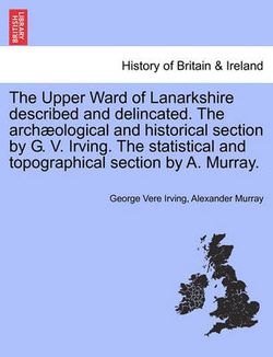 The Upper Ward of Lanarkshire Described and Delincated. the Arch Ological and Historical Section by G. V. Irving. the Statistical and Topographical Section by A. Murray.