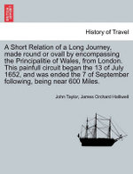 A Short Relation of a Long Journey, Made Round or Ovall by Encompassing the Principalitie of Wales, from London. This Painfull Circuit Began the 13 of July 1652, and Was Ended the 7 of September Following, Being Near 600 Miles.
