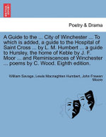 A Guide to the ... City of Winchester ... to Which Is Added, a Guide to the Hospital of Saint Cross ... by L. M. Humbert ... a Guide to Hursley, the Home of Keble by J. F. Moor ... and Reminiscences of Winchester ... Poems by C. Wood. Eighth Edition.