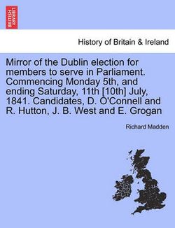 Mirror of the Dublin Election for Members to Serve in Parliament. Commencing Monday 5th, and Ending Saturday, 11th [10th] July, 1841. Candidates, D. O'Connell and R. Hutton, J. B. West and E. Grogan