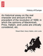 An Historical Essay on the Real Character and Amount of the Precedent of the Revolution of 1688; In Which the Opinions of Mackintosh, Price, Hallam, and Locke Are Critically Considered, Etc. Vol. II.