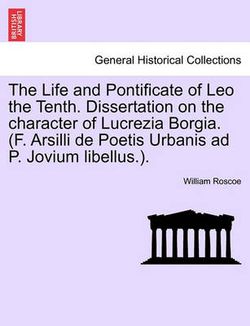 The Life and Pontificate of Leo the Tenth. Dissertation on the character of Lucrezia Borgia. (F. Arsilli de Poetis Urbanis ad P. Jovium libellus.). VOL. III