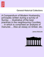 A Compendium of Modern Husbandry, principally written during a survey of Surrey; ... illustrative of the best practices in the neighbouring Counties, ... in which is comprised an analysis of manures ... Also an essay on timber, etc.