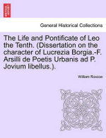 The Life and Pontificate of Leo the Tenth. (Dissertation on the Character of Lucrezia Borgia.-F. Arsilli de Poetis Urbanis Ad P. Jovium Libellus.). Vol. IV