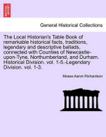 The Local Historian's Table Book of remarkable historical facts, traditions, legendary and descriptive ballads, connected with Counties of Newcastle-upon-Tyne, Northumberland, and Durham. Historical Division. vol. 1-5.-Legendary Division. vol. 1-3.