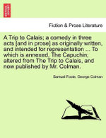 A Trip to Calais; A Comedy in Three Acts [And in Prose] as Originally Written, and Intended for Representation ... to Which Is Annexed, the Capuchin; Altered from the Trip to Calais, and Now Published by Mr. Colman.