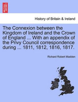 The Connexion Between the Kingdom of Ireland and the Crown of England ... with an Appendix of the Privy Council Correspondence During ... 1811, 1812, 1816, 1817.