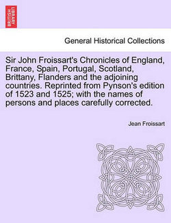 Sir John Froissart's Chronicles of England, France, Spain, Portugal, Scotland, Brittany, Flanders and the adjoining countries. Reprinted from Pynson's edition of 1523 and 1525; with the names of persons and places carefully corrected. VOL. I