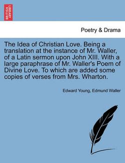 The Idea of Christian Love. Being a Translation at the Instance of Mr. Waller, of a Latin Sermon Upon John XIII. with a Large Paraphrase of Mr. Waller's Poem of Divine Love. to Which Are Added Some Copies of Verses from Mrs. Wharton.