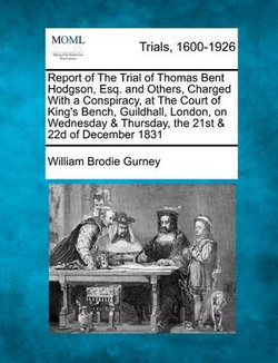 Report of The Trial of Thomas Bent Hodgson, Esq. and Others, Charged With a Conspiracy, at The Court of King's Bench, Guildhall, London, on Wednesday & Thursday, the 21st & 22d of December 1831
