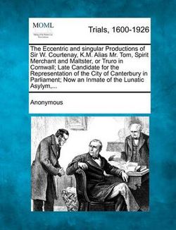 The Eccentric and Singular Productions of Sir W. Courtenay, K.M. Alias Mr. Tom, Spirit Merchant and Maltster, or Truro in Cornwall; Late Candidate for the Representation of the City of Canterbury in Parliament; Now an Inmate of the Lunatic Asylym, ...