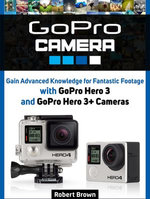 GoPro Camera: Gain Advanced Knowledge for Fantastic Footage with GoPro Hero 3 and GoPro Hero 3+ Cameras