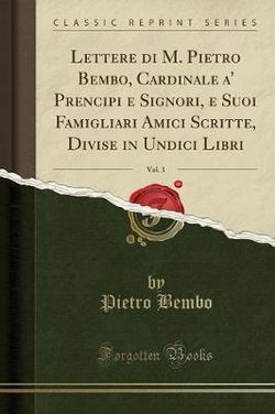 Lettere Di M. Pietro Bembo, Cardinale, A' Prencipi E Signori E Suoi Famigliari Amici Scritte, Divise in Undici Libri, Vol. 3 (Classic Reprint)