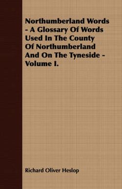 Northumberland Words - A Glossary Of Words Used In The County Of Northumberland And On The Tyneside - Volume I.