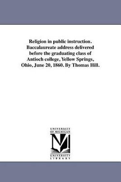 Religion in public instruction. Baccalaureate address delivered before the graduating class of Antioch college, Yellow Springs, Ohio, June 20, 1860. By Thomas Hill.