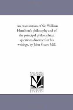 An Examination of Sir William Hamilton'S Philosophy and of the Principal Philosophical Questions Discussed in His Writings, by John Stuart Mill.