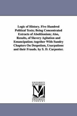 Logic of History. Five Hundred Political Texts; Being Concentrated Extracts of Abolitionism; Also, Results, of Slavery Agitation and Emancipation; together With Sundry Chapters On Despotism, Usurpations and their Frauds. by S. D. Carpenter.