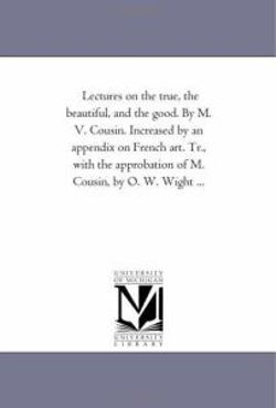 Lectures On the True, the Beautiful, and the Good. by M. V. Cousin. increased by An Appendix On French Art. Tr., With the Approbation of M. Cousin, by O. W. Wight ...