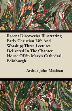 Recent Discoveries Illustrating Early Christian Life And Worship; Three Lectures Delivered In The Chapter House Of St. Mary's Cathedral, Edinburgh