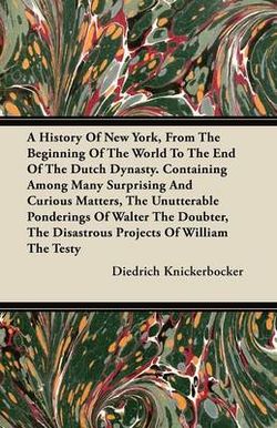 A History Of New York, From The Beginning Of The World To The End Of The Dutch Dynasty. Containing Among Many Surprising And Curious Matters, The Unutterable Ponderings Of Walter The Doubter, The Disastrous Projects Of William The Testy