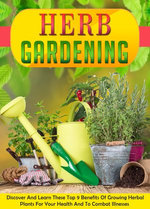 Herb Gardening Discover And Learn These Top 9 Benefits Of Growing Herbal Plants For Your Health And To Combat Illnesses
