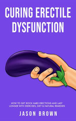 Curing Erectile Dysfunction - How to Get Rock Hard Erections and Last Longer With Exercises, Diet & Natural Remedies