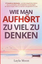 Wie Man Aufhört, Zu Viel Zu Denken 27 Bewährte Methoden, Um Dein ängstliches Gehirn Neu Zu Verkabeln, Deine Gedanken Zu Beruhigen, Dir Keine Sorgen Mehr Zu Machen und Glücklich Zu Sein