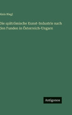 Die spaetroemische Kunst-Industrie nach den Funden in OEsterreich-Ungarn