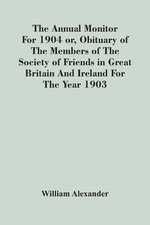 The Annual Monitor For 1904 Or, Obituary Of The Members Of The Society Of Friends In Great Britain And Ireland For The Year 1903