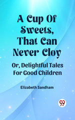 A Cup Of Sweets, That Can Never Cloy Or, Delightful Tales For Good Children