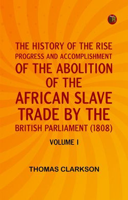 THE HISTORY OF THE RISE PROGRESS AND ACCOMPLISHMENT OF THE ABOLITION OF THE AFRICAN SLAVE TRADE BY THE BRITISH PARLIAMENT (1808) VOLUME I THE HISTORY OF THE RISE PROGRESS AND ACCOMPLISHMENT OF THE ABOLITION OF THE AFRICAN SLAVE TRADE BY THE BRITISH PARLIAMENT (1808) VOLUME I
