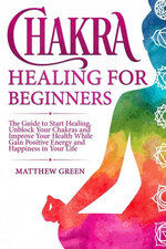 Chakra Healing for Beginners: The Guide to Start Healing, Unblock Your Chakras and Improve Your Health While Gaining Positive Energy and Happiness in Your Life