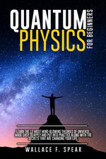 Quantum Physics for Beginners: Learn the 12 Most Mind-Blowing Theories of Universe, Made Easy to Apply and Put Into Practice Along with the Secrets that Are Changing Your Life.