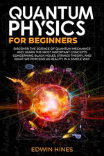 Quantum Physics For Beginners: Discover The Science of Quantum Mechanics and Learn The Most Important Concepts Concerning Black Holes Strings Theory and What We Perceive as Reality in a Simple Way