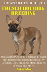 The Absolute Guide to French Bulldog Breeding; An Essential Guide to a Thriving French Bulldog Breeding Including Healthy Lifestyle, Diet, Training, Maintanance, Exercise and More.
