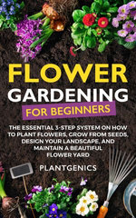 Flower Gardening for Beginners: The Essential 3-Step System on How to Plant Flowers, Grow from Seeds, Design Your Landscape, and Maintain a Beautiful Flower Yard