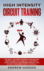 High Intensity Circuit Training: The New & Advanced Workout Routine for Burning Body Fat. Improve Your Fitness Levels, Develop a Determined Mindset, and Achieve Your Dream Body in 30 Days!