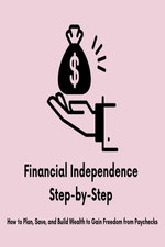 Financial Independence Step-by-Step: How to Plan, Save, and Build Wealth to Gain Freedom from Paychecks
