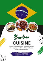 Brazilian Cuisine: Learn to Prepare Authentic Traditional Recipes, from Appetizers and Main Dishes to Sauces, Desserts, and Beverages