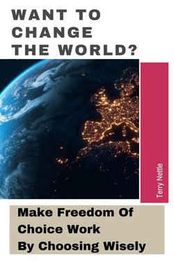Want To Change The World?: Make Freedom Of Choice Work By Choosing Wisely