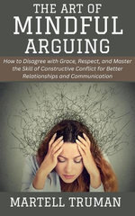 The Art of Mindful Arguing: How to Disagree with Grace, Respect, and Master the Skill of Constructive Conflict for Better Relationships and Communication