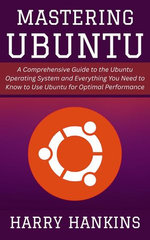 Mastering Ubuntu: A Comprehensive Guide to the Ubuntu Operating System and Everything You Need to Know to Use Ubuntu for Optimal Performance