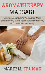 Aromatherapy Massage: Using Essential Oils for Relaxation, Mood Enhancement, Stress Relief, Pain Management, and Emotional Well-Being
