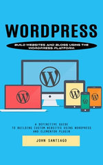 Wordpress: Build Websites and Blogs Using the Wordpress Platform (A Definitive Guide to Building Custom Websites Using Wordpress and Elementor Plugin)