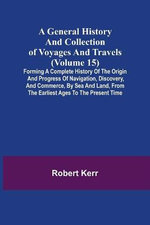 A General History and Collection of Voyages and Travels (Volume 15); Forming A Complete History Of The Origin And Progress Of Navigation, Discovery, And Commerce, By Sea And Land, From The Earliest Ages To The Present Time