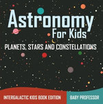 Astronomy For Kids: Planets, Stars and Constellations - Intergalactic Kids Book Edition Astronomy For Kids: Planets, Stars and Constellations - Intergalactic Kids Book Edition
